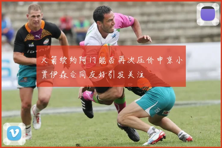火箭续约阿门能否再次压价申京小贾伊森合同友好引发关注