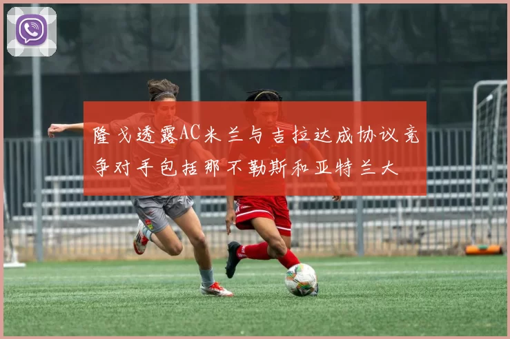 隆戈透露AC米兰与吉拉达成协议竞争对手包括那不勒斯和亚特兰大