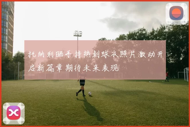 托纳利晒手持热刺球衣照片激动开启新篇章期待未来表现
