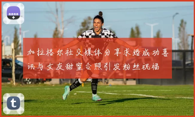 加拉格尔社交媒体分享求婚成功喜讯与女友甜蜜合照引发粉丝祝福