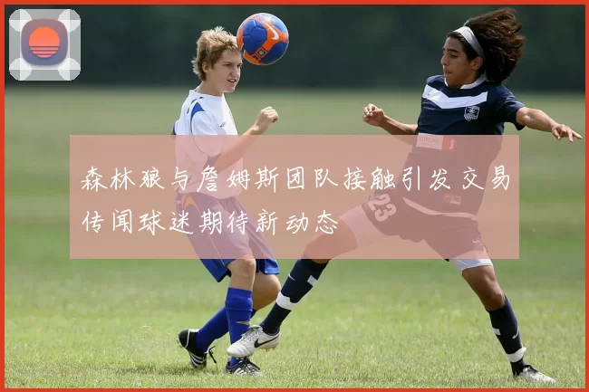 森林狼与詹姆斯团队接触引发交易传闻球迷期待新动态