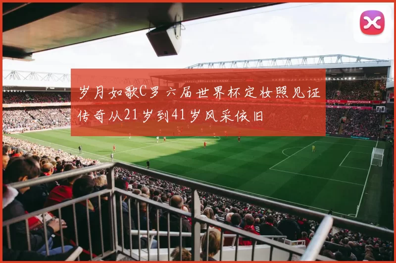 岁月如歌C罗六届世界杯定妆照见证传奇从21岁到41岁风采依旧